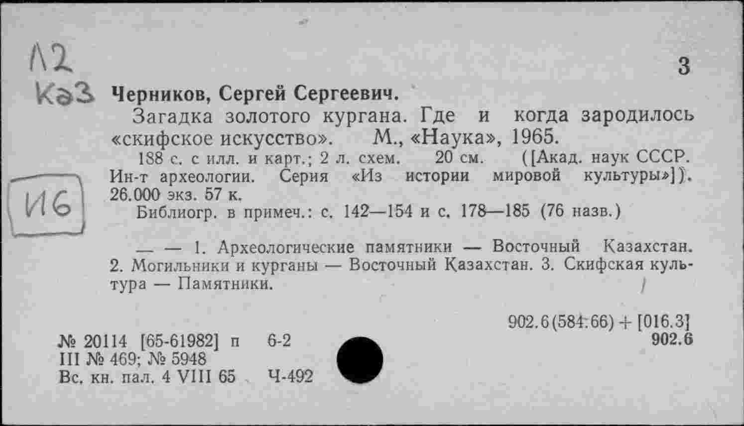 ﻿м
з
Черников, Сергей Сергеевич.
Загадка золотого кургана. Где и когда зародилось «скифское искусство». М„ «Наука», 1965.
188 с. с илл. и карт.; 2 л. схем. 20 см. ([Акад, наук СССР. Ин-т археологии. Серия «Из истории мировой культуры»]);. 26.000 экз. 57 к.
Библиогр. в примеч.: с. 142—154 и с, 178—185 (76 назв.)
— — 1. Археологические памятники — Восточный Казахстан.
2. Могильники и курганы — Восточный Казахстан. 3. Скифская культура — Памятники.	I
№ 20114 [65-61982] п III № 469; № 5948 Вс. кн. пал. 4 VIII 65
6-2
4-492
902.6(584:66) + [016.3]
902.6